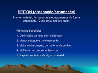 SEITON (ordenação/arrumação) Manter material, ferramentas e equipamentos de forma organizada.  Cada coisa em seu lugar.  Principais benefícios :  1. Diminuição de risco com acidentes.  2. Menor estoque e movimentação.  3. Maior conhecimento do material disponível.  4. Melhoria na comunicação visual.  5. Rapidez na busca de algum material.  