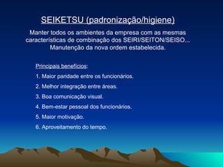 SEIKETSU (padronização/higiene) Manter todos os ambientes da empresa com as mesmas características de combinação dos SEIRI/SEITON/SEISO... Manutenção da nova ordem estabelecida. Principais benefícios : 1. Maior paridade entre os funcionários.  2. Melhor integração entre áreas.  3. Boa comunicação visual.  4. Bem-estar pessoal dos funcionários.  5. Maior motivação.  6. Aproveitamento do tempo.  