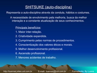 SHITSUKE (auto-disciplina) Representa a auto-disciplina através da conduta, hábitos e costumes.  A necessidade de envolvimento pela melhoria, busca da melhor interação e a constante atualização de seus conhecimentos.  Principais benefícios :  1. Maior inter-relação.  2. Criatividade expandida.  3. Cumprimento pelas normas de procedimentos.  4. Conscientização dos valores éticos e morais.  5. Melhor desenvolvimento profissional.  6. Ascensão profissional.  7. Menores acidentes de trabalho.  http://luannarj.sites.uol.com.br E-mail:  [email_address] Formatação: By Luana 