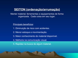 SEITON (ordenação/arrumação)
Manter material, ferramentas e equipamentos de forma
organizada. Cada coisa em seu lugar.
Principais benefícios:
1. Diminuição de risco com acidentes.
2. Menor estoque e movimentação.
3. Maior conhecimento do material disponível.
4. Melhoria na comunicação visual.
5. Rapidez na busca de algum material.
 
