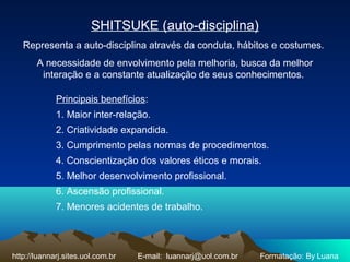 SHITSUKE (auto-disciplina)
Representa a auto-disciplina através da conduta, hábitos e costumes.
A necessidade de envolvimento pela melhoria, busca da melhor
interação e a constante atualização de seus conhecimentos.
Principais benefícios:
1. Maior inter-relação.
2. Criatividade expandida.
3. Cumprimento pelas normas de procedimentos.
4. Conscientização dos valores éticos e morais.
5. Melhor desenvolvimento profissional.
6. Ascensão profissional.
7. Menores acidentes de trabalho.
http://luannarj.sites.uol.com.br E-mail: luannarj@uol.com.br Formatação: By Luana
 
