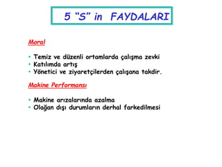 Moral
 Temiz ve düzenli ortamlarda çalışma zevki
 Katılımda artış
 Yönetici ve ziyaretçilerden çalışana takdir.
Makine Performansı
 Makine arızalarında azalma
 Olağan dışı durumların derhal farkedilmesi
5 “S” in FAYDALARI
 