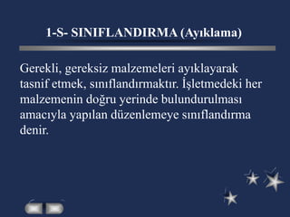 1-S- SINIFLANDIRMA (Ayıklama)
Gerekli, gereksiz malzemeleri ayıklayarak
tasnif etmek, sınıflandırmaktır. İşletmedeki her
malzemenin doğru yerinde bulundurulması
amacıyla yapılan düzenlemeye sınıflandırma
denir.
 