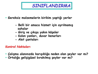  Gereksiz malzemelerin birikim yaptığı yerler
- Belli bir amaca hizmet için ayrılmamış
sahalar
- Giriş ve çıkışa yakın köşeler
- Kolon yanları, duvar kenarları
- Alet çantaları
Kontrol Noktaları
 Çalışma alanınızda karışıklığa neden olan şeyler var mı?
 Ortalığa gelişigüzel bırakılmış şeyler var mı?
SINIFLANDIRMA
 