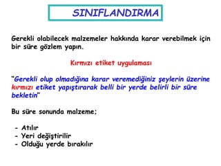 Gerekli olabilecek malzemeler hakkında karar verebilmek için
bir süre gözlem yapın.
Kırmızı etiket uygulaması
“Gerekli olup olmadığına karar veremediğiniz şeylerin üzerine
kırmızı etiket yapıştırarak belli bir yerde belirli bir süre
bekletin”
Bu süre sonunda malzeme;
- Atılır
- Yeri değiştirilir
- Olduğu yerde bırakılır
SINIFLANDIRMA
 