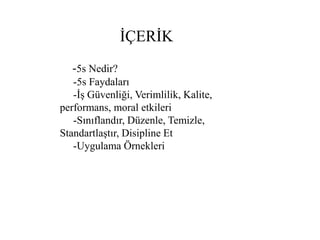 İÇERİK
-5s Nedir?
-5s Faydaları
-İş Güvenliği, Verimlilik, Kalite,
performans, moral etkileri
-Sınıflandır, Düzenle, Temizle,
Standartlaştır, Disipline Et
-Uygulama Örnekleri
 