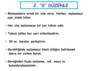  Malzemelere ortak bir isim verin. Herkes malzemeyi
aynı isimle bilsin.
 Her cins malzemeye bir yer tahsis edin.
 Tahsis edilen her yeri etiketlendirin.
 30 sn. kuralını yerleştirin.
 Gerektiğinde malzemeyi kimin aldığını belirlemek
üzere bir sistem kurun.
 Gereğinden fazla malzeme, raf, masa vs.
bulundurulmamalıdır.
2. “S” DÜZENLE
 