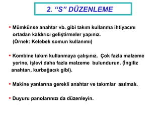  Mümkünse anahtar vb. gibi takım kullanma ihtiyacını
ortadan kaldırıcı geliştirmeler yapınız.
(Örnek: Kelebek somun kullanımı)
 Kombine takım kullanmaya çalışınız. Çok fazla malzeme
yerine, işlevi daha fazla malzeme bulundurun. (İngiliz
anahtarı, kurbağacık gibi).
 Makine yanlarına gerekli anahtar ve takımlar asılmalı.
 Duyuru panolarınızı da düzenleyin.
2. “S” DÜZENLEME
 