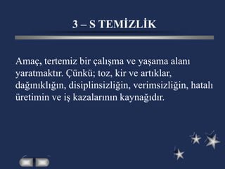 3 – S TEMİZLİK
Amaç, tertemiz bir çalışma ve yaşama alanı
yaratmaktır. Çünkü; toz, kir ve artıklar,
dağınıklığın, disiplinsizliğin, verimsizliğin, hatalı
üretimin ve iş kazalarının kaynağıdır.
 