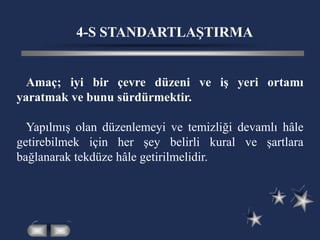 4-S STANDARTLAŞTIRMA
Amaç; iyi bir çevre düzeni ve iş yeri ortamı
yaratmak ve bunu sürdürmektir.
Yapılmış olan düzenlemeyi ve temizliği devamlı hâle
getirebilmek için her şey belirli kural ve şartlara
bağlanarak tekdüze hâle getirilmelidir.
 