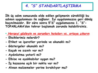 4. “S” STANDARTLAŞTIRMA
İlk üç adım sonucunda elde edilen gelişmenin sürekliliği bu
adımın uygulanması ile sağlanır. İyi uygulanmazsa geri dönüş
kaçınılmazdır. Bir süre sonra 5”S” uygulamasına 1. “S”-
TOPARLAMA’dan tekrar başlamak zorunda kalabilirsiniz.
 Herşeyi gözleyin ve sorunları hataları vs. ortaya çıkarın
- Eksiklerimiz nelerdir?
- Etiket ve işaretler yerinde ve okunaklı mı?
- Göstergeler okunaklı mı?
- Kaçak ve sızıntı var mı?
- Aydınlatma yeterli mi?
- Elbise ve ayakkabılar uygun mu?
- İş kazasına açık bir nokta var mı?
- Alınan malzemeler yerine bırakılıyor mu?
 