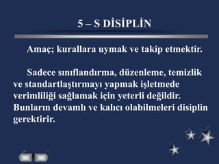 5 – S DİSİPLİN
Amaç; kurallara uymak ve takip etmektir.
Sadece sınıflandırma, düzenleme, temizlik
ve standartlaştırmayı yapmak işletmede
verimliliği sağlamak için yeterli değildir.
Bunların devamlı ve kalıcı olabilmeleri disiplin
gerektirir.
 