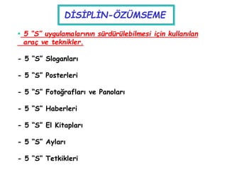  5 “S” uygulamalarının sürdürülebilmesi için kullanılan
araç ve teknikler.
- 5 “S” Sloganları
- 5 “S” Posterleri
- 5 “S” Fotoğrafları ve Panoları
- 5 “S” Haberleri
- 5 “S” El Kitapları
- 5 “S” Ayları
- 5 “S” Tetkikleri
DİSİPLİN-ÖZÜMSEME
 