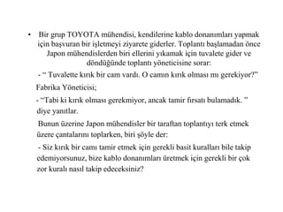 • Bir grup TOYOTA mühendisi, kendilerine kablo donanımları yapmak
için başvuran bir işletmeyi ziyarete giderler. Toplantı başlamadan önce
Japon mühendislerden biri ellerini yıkamak için tuvalete gider ve
döndüğünde toplantı yöneticisine sorar:
- “ Tuvalette kırık bir cam vardı. O camın kırık olması mı gerekiyor?”
Fabrika Yöneticisi;
- “Tabi ki kırık olması gerekmiyor, ancak tamir fırsatı bulamadık. ”
diye yanıtlar.
Bunun üzerine Japon mühendisler bir taraftan toplantıyı terk etmek
üzere çantalarını toplarken, biri şöyle der:
- Siz kırık bir camı tamir etmek için gerekli basit kuralları bile takip
edemiyorsunuz, bize kablo donanımları üretmek için gerekli bir çok
zor kuralı nasıl takip edeceksiniz?
 