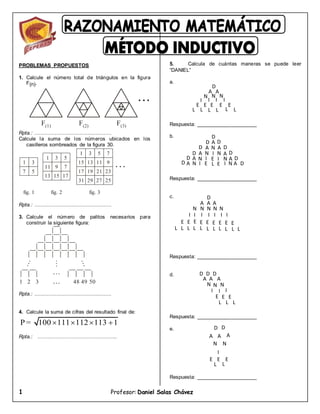 1 Profesor: Daniel Salas Chávez
F(1) F(2) F(3)
PROBLEMAS PROPUESTOS
1. Calcule el número total de triángulos en la figura
F(n).
Rpta.: .................................................
Calcule la suma de los números ubicados en los
casilleros sombreados de la figura 30.
Rpta.: .................................................
3. Calcule el número de palitos necesarios para
construir la siguiente figura:
Rpta.: .................................................
4. Calcule la suma de cifras del resultado final de:
Rpta.: ………………………………………..
5. Calcula de cuántas maneras se puede leer
“DANIEL”
a.
Respuesta: _____________________
b.
Respuesta: _____________________
c.
Respuesta: _____________________
d.
Respuesta: _____________________
e.
Respuesta: _____________________
1 3
7 5
1 3 5
7
9
11
13 15 17
1 3 5 7
9
11
13
15
17 19 21 23
25
27
29
31
fig. 1 fig. 2 fig. 3
1 2 3 48 49 50
P = 100 111 112 113 1
   
D
A
A
N
N N
I
I
I
I
E E E E E
L L L L L L
D
A
N
I
E
L
D D
A
N N
A
D D
A A
N N
N
N
A A
D D
I I D
D
D D
A A
I I
E E
D
A A
A
N N
N
N N
I I I I I I I
E E E E E E E E
E
L L L
L L
L
L L L
L
L
D
D D
A A A
N N N
I I I
E E E
L
L
L
D
A
D
A A
N N
I
E E
E
L L
 