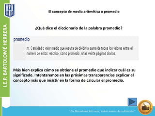 El concepto de media aritmética o promedio
¿Qué dice el diccionario de la palabra promedio?
Más bien explica cómo se obtiene el promedio que indicar cuál es su
significado. Intentaremos en las próximas transparencias explicar el
concepto más que insistir en la forma de calcular el promedio.
 
