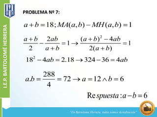 PROBLEMA Nº 7:
18; ( , ) ( , ) 1a b MA a b MH a b   
2
2 ( ) 4
1 1
2 2( )
a b ab a b ab
a b a b
  
   
 
288
. 72 12 6
4
a b a b     
2
18 4 2.18 324 36 4ab ab    
Re : 6spuesta a b 
 