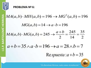 PROBLEMA Nº 6:
2
( , ) ( , ) 196 ( , ) 196MA a b MH a b MG a b   
( , ) 14 196MG a b a b   
35 196 28 7a b a b a b        
245 35
( , ) ( , ) 245
2 14 2
a b
MA a b MG a b

    
Re : 35spuesta a b 
 