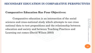 Comparative Education Has Four Objectives:
Comparative education is an intersection of the social
sciences and cross-national study which attempts to use cross
national data to test propositions and the relationship between
education and society and between Teaching Practices and
Learning out comes (David Wilson 2003)
10
By:Ch.M.Ashraf
https://www.slideshare.net/RizwanDuhdra
SECONDARY EDUCATION IN COMPARATIVE PERSPECTIVES
 
