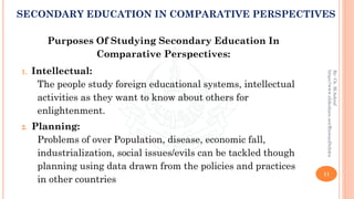 Purposes Of Studying Secondary Education In
Comparative Perspectives:
1. Intellectual:
The people study foreign educational systems, intellectual
activities as they want to know about others for
enlightenment.
2. Planning:
Problems of over Population, disease, economic fall,
industrialization, social issues/evils can be tackled though
planning using data drawn from the policies and practices
in other countries
11
By:Ch.M.Ashraf
https://www.slideshare.net/RizwanDuhdra
SECONDARY EDUCATION IN COMPARATIVE PERSPECTIVES
 