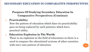 Purposes Of Studying Secondary Education In
Comparative Perspectives: (Continue)
3. Practicability:
Now the pattern of education which loses its practicability
goes on being replaced by such patterns which have
practical utility.
4. Education Explosion in The World:
There is an explosion in the field of educations so there is a
need to compare the educational systems of other countries
with one’s own pattern of education 12
By:Ch.M.Ashraf
https://www.slideshare.net/RizwanDuhdra
SECONDARY EDUCATION IN COMPARATIVE PERSPECTIVES
 