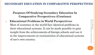 Purposes Of Studying Secondary Education In
Comparative Perspectives: (Continue)
5. Educational Problems in World Perspectives:
Most of countries in the world face identical problems in
their educational systems. It can be made possible to gain
insight from the achievements of foreign schools and use it
in the improvements or reorientation of educational systems
of one’s own country.
13
By:Ch.M.Ashraf
https://www.slideshare.net/RizwanDuhdra
SECONDARY EDUCATION IN COMPARATIVE PERSPECTIVES
 