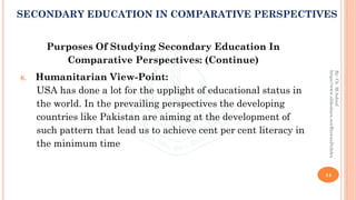 Purposes Of Studying Secondary Education In
Comparative Perspectives: (Continue)
6. Humanitarian View-Point:
USA has done a lot for the upplight of educational status in
the world. In the prevailing perspectives the developing
countries like Pakistan are aiming at the development of
such pattern that lead us to achieve cent per cent literacy in
the minimum time
14
By:Ch.M.Ashraf
https://www.slideshare.net/RizwanDuhdra
SECONDARY EDUCATION IN COMPARATIVE PERSPECTIVES
 