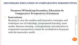 Purposes Of Studying Secondary Education In
Comparative Perspectives: (Continue)
7. Innovations:
Keeping in view the modern and innovative strategies and
techniques use of technology, programmed learning, mass
media, distance learning , correspondence and education in
comparative perspectives cannot be overlooked to keep pace
with the innovative world.
15
By:Ch.M.Ashraf
https://www.slideshare.net/RizwanDuhdra
SECONDARY EDUCATION IN COMPARATIVE PERSPECTIVES
 