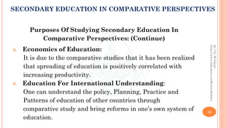 Purposes Of Studying Secondary Education In
Comparative Perspectives: (Continue)
8. Economics of Education:
It is due to the comparative studies that it has been realized
that spreading of education is positively correlated with
increasing productivity.
9. Education For International Understanding:
One can understand the policy, Planning, Practice and
Patterns of education of other countries through
comparative study and bring reforms in one’s own system of
education.
16
By:Ch.M.Ashraf
https://www.slideshare.net/RizwanDuhdra
SECONDARY EDUCATION IN COMPARATIVE PERSPECTIVES
 