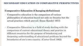 Comparative Education (Changing definitions)
✓ Comparative education is the comparison of various
philosophies of education based not only on theories but the
actual practices which prevail. (Isaac Kandel 1957)
✓ Comparative Education is a field of study dealing with the
comparison of current educational theory and practice in
different countries for the purpose of broadening and
deepening understanding of educational problems beyond the
boundaries of one's own country. (Carter Good 1962) 3
By:Ch.M.Ashraf
https://www.slideshare.net/RizwanDuhdra
SECONDARY EDUCATION IN COMPARATIVE PERSPECTIVES
 