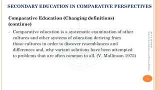 Comparative Education (Changing definitions)
(continue)
✓ Comparative education is a systematic examination of other
cultures and other systems of education deriving from
those cultures in order to discover resemblances and
differences and, why variant solutions have been attempted
to problems that are often common to all. (V. Mallinson 1975)
4
By:Ch.M.Ashraf
https://www.slideshare.net/RizwanDuhdra
SECONDARY EDUCATION IN COMPARATIVE PERSPECTIVES
 