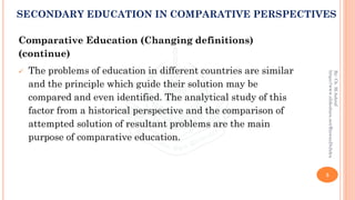 Comparative Education (Changing definitions)
(continue)
✓ The problems of education in different countries are similar
and the principle which guide their solution may be
compared and even identified. The analytical study of this
factor from a historical perspective and the comparison of
attempted solution of resultant problems are the main
purpose of comparative education.
5
By:Ch.M.Ashraf
https://www.slideshare.net/RizwanDuhdra
SECONDARY EDUCATION IN COMPARATIVE PERSPECTIVES
 