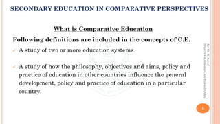 What is Comparative Education
Following definitions are included in the concepts of C.E.
✓ A study of two or more education systems
✓ A study of how the philosophy, objectives and aims, policy and
practice of education in other countries influence the general
development, policy and practice of education in a particular
country.
6
By:Ch.M.Ashraf
https://www.slideshare.net/RizwanDuhdra
SECONDARY EDUCATION IN COMPARATIVE PERSPECTIVES
 
