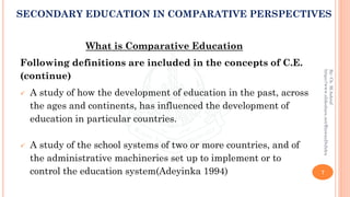 What is Comparative Education
Following definitions are included in the concepts of C.E.
(continue)
✓ A study of how the development of education in the past, across
the ages and continents, has influenced the development of
education in particular countries.
✓ A study of the school systems of two or more countries, and of
the administrative machineries set up to implement or to
control the education system(Adeyinka 1994) 7
By:Ch.M.Ashraf
https://www.slideshare.net/RizwanDuhdra
SECONDARY EDUCATION IN COMPARATIVE PERSPECTIVES
 