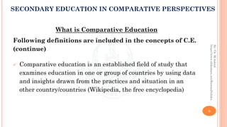 What is Comparative Education
Following definitions are included in the concepts of C.E.
(continue)
✓ Comparative education is an established field of study that
examines education in one or group of countries by using data
and insights drawn from the practices and situation in an
other country/countries (Wikipedia, the free encyclopedia)
8
By:Ch.M.Ashraf
https://www.slideshare.net/RizwanDuhdra
SECONDARY EDUCATION IN COMPARATIVE PERSPECTIVES
 