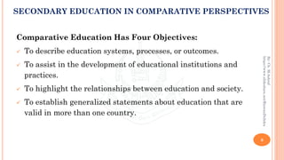 Comparative Education Has Four Objectives:
✓ To describe education systems, processes, or outcomes.
✓ To assist in the development of educational institutions and
practices.
✓ To highlight the relationships between education and society.
✓ To establish generalized statements about education that are
valid in more than one country.
9
By:Ch.M.Ashraf
https://www.slideshare.net/RizwanDuhdra
SECONDARY EDUCATION IN COMPARATIVE PERSPECTIVES
 