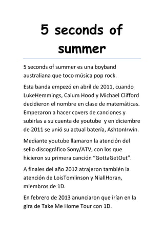 5 seconds of
summer
5 seconds of summer es una boyband
australiana que toco música pop rock.
Esta banda empezó en abril de 2011, cuando
LukeHemmings, Calum Hood y Michael Clifford
decidieron el nombre en clase de matemáticas.
Empezaron a hacer covers de canciones y
subirlas a su cuenta de youtube y en diciembre
de 2011 se unió su actual batería, AshtonIrwin.
Mediante youtube llamaron la atención del
sello discográfico Sony/ATV, con los que
hicieron su primera canción “GottaGetOut”.
A finales del año 2012 atrajeron también la
atención de LoisTomlinson y NiallHoran,
miembros de 1D.
En febrero de 2013 anunciaron que irían en la
gira de Take Me Home Tour con 1D.
 