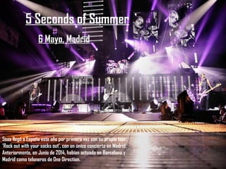 5 Seconds of Summer
6 Mayo, Madrid
5sos llegó a España este año por primera vez con su propio tour,
‘Rock out with your socks out’, con un único concierto en Madrid.
Anteriormente, en Junio de 2014, habían actuado en Barcelona y
Madrid como teloneros de One Direction.
 