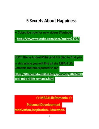 5 Secrets About Happiness
► Subscribe now for new videos (Youtube)
• h ps://www.youtube.com/user/andrey7179/
Hi,I'm I ene Andrei Mihai,and I'm glad to ﬁnd you.
In this ar cle you will ﬁnd all the MBA 4 Life
Romania materials posted so far:
h ps://i eneandreimihai.blogspot.com/2020/03/l
ec i-mba-4-life-romania.html
MBA4LifeRomania
Personal Development,
Mo va on,Inspira on, Educa on.
1
 