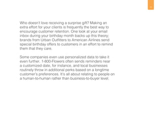 11 
Who doesn’t love receiving a surprise gift? Making an 
extra effort for your clients is frequently the best way to 
encourage customer retention. One look at your email 
inbox during your birthday month backs up this theory; 
brands from Urban Outfitters to American Airlines send 
special birthday offers to customers in an effort to remind 
them that they care. 
Some companies even use personalized data to take it 
even further. 1-800-Flowers often sends reminders near 
a customized date, for instance, and local businesses 
routinely throw in additional perks based on a longtime 
customer’s preferences. It’s all about relating to people on 
a human-to-human rather than business-to-buyer level. 
 