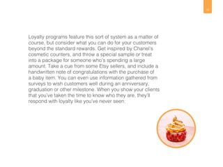 12 
Loyalty programs feature this sort of system as a matter of 
course, but consider what you can do for your customers 
beyond the standard rewards. Get inspired by Chanel’s 
cosmetic counters, and throw a special sample or treat 
into a package for someone who’s spending a large 
amount. Take a cue from some Etsy sellers, and include a 
handwritten note of congratulations with the purchase of 
a baby item. You can even use information gathered from 
surveys to wish customers well during an anniversary, 
graduation or other milestone. When you show your clients 
that you’ve taken the time to know who they are, they’ll 
respond with loyalty like you’ve never seen. 
 