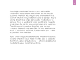14 
Even huge brands like Starbucks and Nationwide 
understand that authentic interactions are the keys to 
customer retention. You may be only one member on a 
team of 100, but every customer wants to feel as if they’re 
talking directly to a single personality. The best way to 
achieve this is to use brand voice, identity and image to 
break down the barrier between company and customer. 
Resist the urge to create a detached tone for your 
business; though it may seem like the best way to exude 
an air of luxury and expertise, it often makes your brand 
appear less than relatable. 
If you know who your customers are, what their lives look 
like and what they value most, you’ll be able to speak to 
them from a place of authenticity — which is exactly what 
most clients value more than anything. 
 