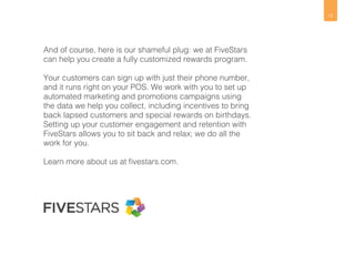 15 
And of course, here is our shameful plug: we at FiveStars 
can help you create a fully customized rewards program. 
Your customers can sign up with just their phone number, 
and it runs right on your POS. We work with you to set up 
automated marketing and promotions campaigns using 
the data we help you collect, including incentives to bring 
back lapsed customers and special rewards on birthdays. 
Setting up your customer engagement and retention with 
FiveStars allows you to sit back and relax; we do all the 
work for you. 
Learn more about us at fivestars.com. 
