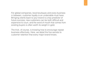 2 
For global companies, local boutiques and every business 
in between, customer loyalty is an undeniable must have. 
Bringing clients back to your brand is a key predictor of 
future success; new customers can be both difficult and 
expensive to court, and the word of mouth that comes from 
existing buyers is often worth its weight in gold. 
The trick, of course, is knowing how to encourage repeat 
business effectively. Here, we detail the five secrets to 
customer retention that every major brand knows. 
 
