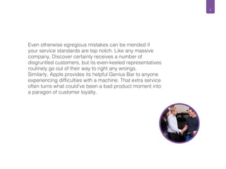 5 
Even otherwise egregious mistakes can be mended if 
your service standards are top notch. Like any massive 
company, Discover certainly receives a number of 
disgruntled customers, but its even-keeled representatives 
routinely go out of their way to right any wrongs. 
Similarly, Apple provides its helpful Genius Bar to anyone 
experiencing difficulties with a machine. That extra service 
often turns what could’ve been a bad product moment into 
a paragon of customer loyalty. 
 