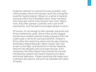 7 
Customer retention is a priority for every business, and 
nothing keeps clients coming back quite like a thoughtful 
customer loyalty program. Based on a series of rewards, 
exclusive offers and unbeatable perks, these members-only 
clubs give clients more bang for their buck. What’s 
more, they often pamper customers with a set of VIP 
experiences, and that alone encourages people to return. 
Of course, it’s not enough to offer sporadic discounts and 
flimsy membership cards. Some of the world’s biggest 
brands have created customer loyalty programs that rival 
credit cards in terms of must-have benefits. Amazon’s 
Prime offers free streaming videos and two-day shipping, 
Southwest’s Rapid Rewards makes it easier than ever 
to earn a free flight, and Nordstrom’s Fashion Rewards 
features free alteration and concierge services. Even 
companies like Office Depot have entered the ring with 
membership systems that reward frequent purchases 
and brand dedication. Create something that makes your 
customers feel special, and you’ll be rewarded with years 
of loyalty. 
 