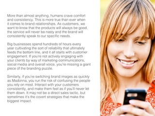 9 
More than almost anything, humans crave comfort 
and consistency. This is more true than ever when 
it comes to brand relationships. As customers, we 
want to know that the products will always be good, 
the service will never be nasty and the brand will 
consistently speak to our specific needs. 
Big businesses spend hundreds of hours every 
year cultivating the sort of reliability that ultimately 
feeds the bottom line, and it all starts with customer 
engagement. If you’re not actively engaging with 
your clients by way of marketing communications, 
social media and overall voice, you’re missing a giant 
piece of the branding puzzle. 
Similarly, if you’re switching brand images as quickly 
as Madonna, you run the risk of confusing the people 
you rely on most. Interact with your customers 
consistently, and make them feel as if you’ll never let 
them down. It may not be a direct sales tactic, but 
sometimes it’s the covert strategies that make the 
biggest impact. 
 
