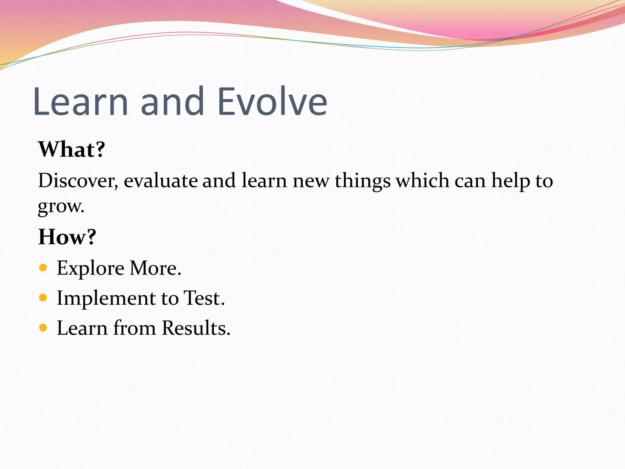 Learn and Evolve
What?
Discover, evaluate and learn new things which can help to
grow.
How?
Explore More.
Implement to Test.
Learn from Results.