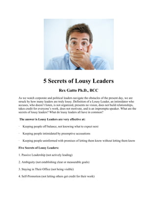 5 Secrets of Lousy Leaders
Rex Gatto Ph.D., BCC
As we watch corporate and political leaders navigate the obstacles of the present day, we are
struck by how many leaders are truly lousy. Definition of a Lousy Leader, an intimidator who
accuses, who doesn’t listen, is not organized, presents no vision, does not build relationships,
takes credit for everyone’s work, does not motivate, and is an impromptu speaker. What are the
secrets of lousy leaders? What do lousy leaders all have in common?
The answer is Lousy Leaders are very effective at:
· Keeping people off balance, not knowing what to expect next
· Keeping people intimidated by preemptive accusations
· Keeping people uninformed with promises of letting them know without letting them know
Five Secrets of Lousy Leaders:
1. Passive Leadership (not actively leading)
2. Ambiguity (not establishing clear or measurable goals)
3. Staying in Their Office (not being visible)
4. Self-Promotion (not letting others get credit for their work)
 