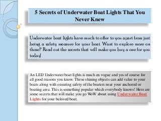 5 Secrets of Underwater Boat Lights That You
Never Knew
Underwater boat lights have much to offer to you apart from just
being a safety measure for your boat. Want to explore more on
those? Read out the secrets that will make you buy a one for you
today!
An LED Underwater boat lights is much en vogue and yes of course for
all good reasons you know. These shining objects can add value to your
boats along with ensuring safety of the boaters near your anchored or
boating area. This is something popular which everybody knows! Here are
some secrets that will make you go WoW about using Underwater Boat
Lights for your beloved boat.
 